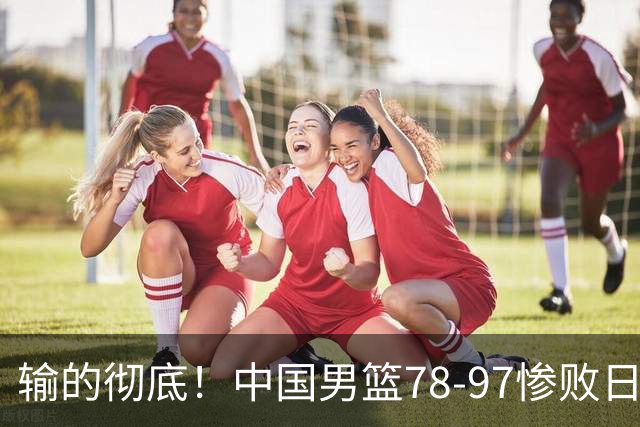 输的彻底！中国男篮78-97惨败日本，无缘决赛！外线崩盘+篮板被爆